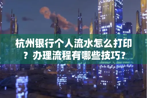杭州银行个人流水怎么打印?办理流程有哪些技巧?